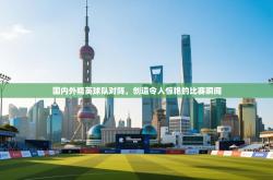 国内外精英球队对阵，创造令人惊艳的比赛瞬间