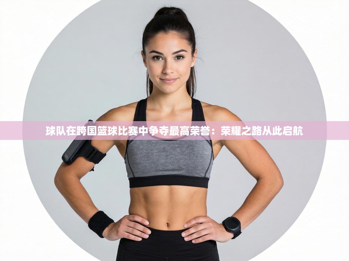 球队在跨国篮球比赛中争夺最高荣誉：荣耀之路从此启航  第1张